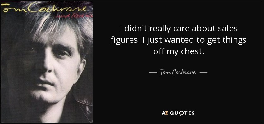 I didn't really care about sales figures. I just wanted to get things off my chest. - Tom Cochrane