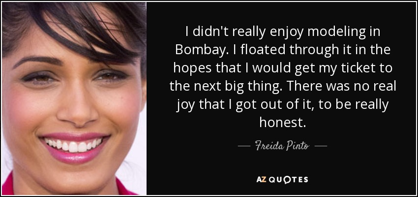 I didn't really enjoy modeling in Bombay. I floated through it in the hopes that I would get my ticket to the next big thing. There was no real joy that I got out of it, to be really honest. - Freida Pinto