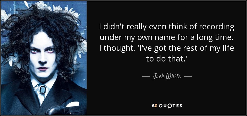 I didn't really even think of recording under my own name for a long time. I thought, 'I've got the rest of my life to do that.' - Jack White