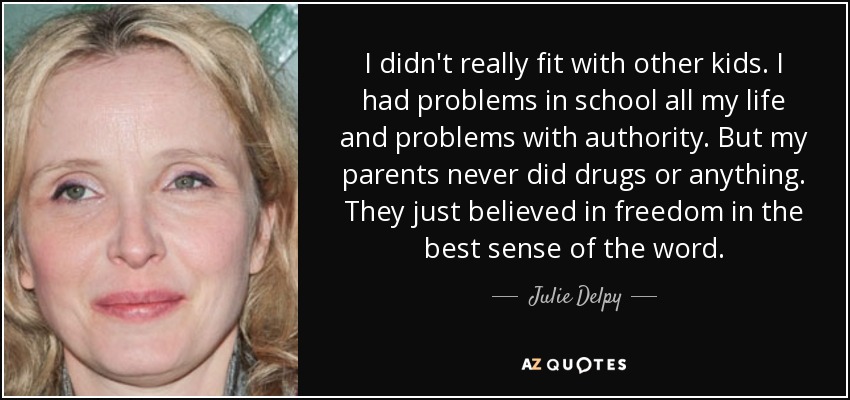 I didn't really fit with other kids. I had problems in school all my life and problems with authority. But my parents never did drugs or anything. They just believed in freedom in the best sense of the word. - Julie Delpy