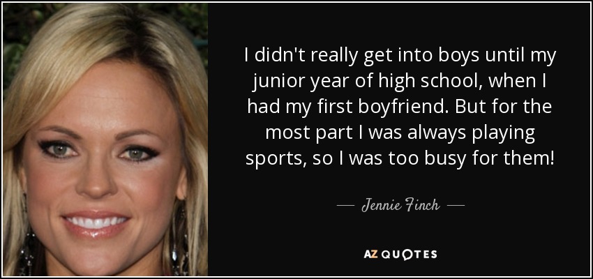 I didn't really get into boys until my junior year of high school, when I had my first boyfriend. But for the most part I was always playing sports, so I was too busy for them! - Jennie Finch