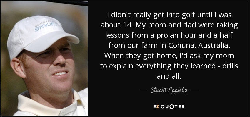 I didn't really get into golf until I was about 14. My mom and dad were taking lessons from a pro an hour and a half from our farm in Cohuna, Australia. When they got home, I'd ask my mom to explain everything they learned - drills and all. - Stuart Appleby