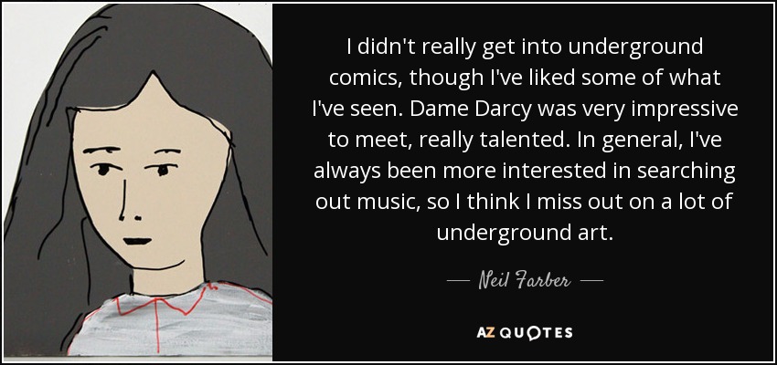 I didn't really get into underground comics, though I've liked some of what I've seen. Dame Darcy was very impressive to meet, really talented. In general, I've always been more interested in searching out music, so I think I miss out on a lot of underground art. - Neil Farber