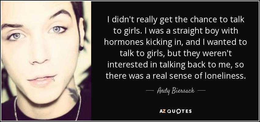 I didn't really get the chance to talk to girls. I was a straight boy with hormones kicking in, and I wanted to talk to girls, but they weren't interested in talking back to me, so there was a real sense of loneliness. - Andy Biersack
