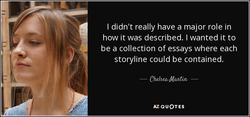 I didn't really have a major role in how it was described. I wanted it to be a collection of essays where each storyline could be contained. - Chelsea Martin