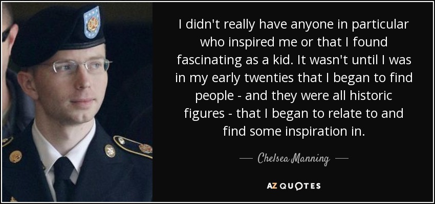 I didn't really have anyone in particular who inspired me or that I found fascinating as a kid. It wasn't until I was in my early twenties that I began to find people - and they were all historic figures - that I began to relate to and find some inspiration in. - Chelsea Manning