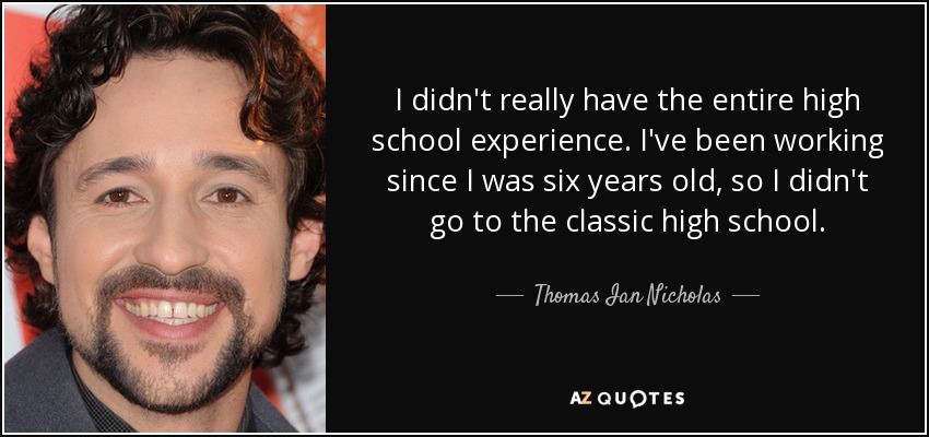I didn't really have the entire high school experience. I've been working since I was six years old, so I didn't go to the classic high school. - Thomas Ian Nicholas
