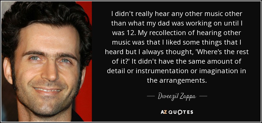 I didn't really hear any other music other than what my dad was working on until I was 12. My recollection of hearing other music was that I liked some things that I heard but I always thought, 'Where's the rest of it?' It didn't have the same amount of detail or instrumentation or imagination in the arrangements. - Dweezil Zappa