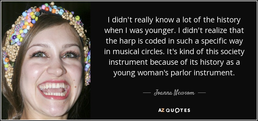 I didn't really know a lot of the history when I was younger. I didn't realize that the harp is coded in such a specific way in musical circles. It's kind of this society instrument because of its history as a young woman's parlor instrument. - Joanna Newsom