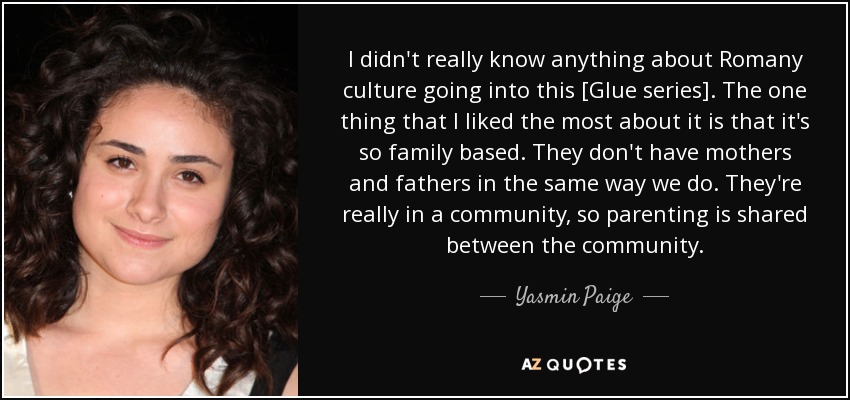 I didn't really know anything about Romany culture going into this [Glue series]. The one thing that I liked the most about it is that it's so family based. They don't have mothers and fathers in the same way we do. They're really in a community, so parenting is shared between the community. - Yasmin Paige