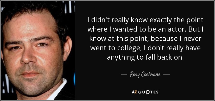 I didn't really know exactly the point where I wanted to be an actor. But I know at this point, because I never went to college, I don't really have anything to fall back on. - Rory Cochrane