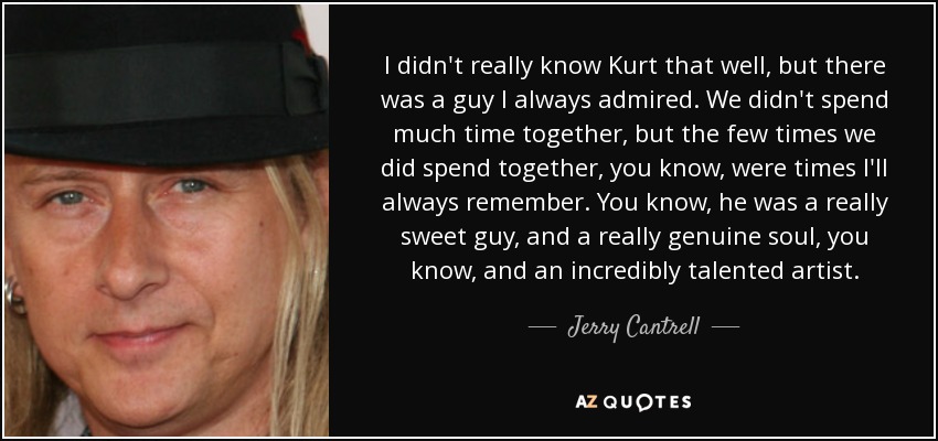 I didn't really know Kurt that well, but there was a guy I always admired. We didn't spend much time together, but the few times we did spend together, you know, were times I'll always remember. You know, he was a really sweet guy, and a really genuine soul, you know, and an incredibly talented artist. - Jerry Cantrell