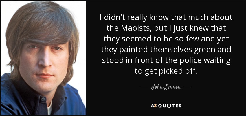 I didn't really know that much about the Maoists, but I just knew that they seemed to be so few and yet they painted themselves green and stood in front of the police waiting to get picked off. - John Lennon