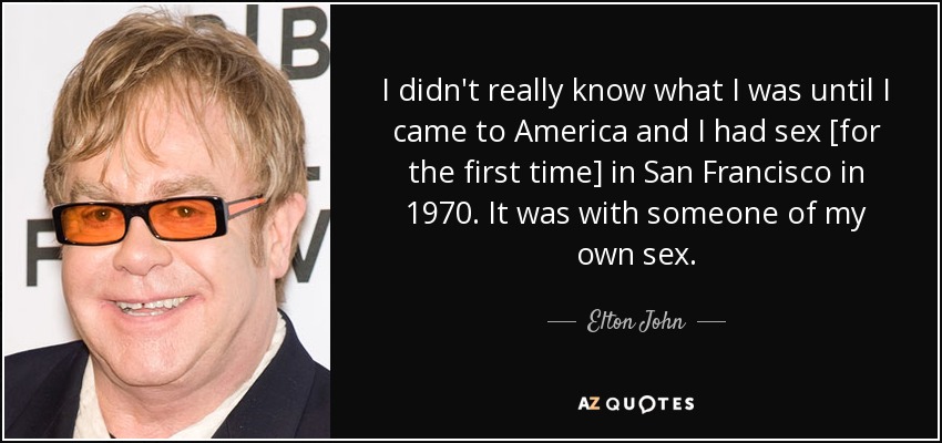 I didn't really know what I was until I came to America and I had sex [for the first time] in San Francisco in 1970. It was with someone of my own sex. - Elton John