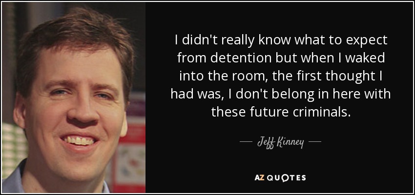 I didn't really know what to expect from detention but when I waked into the room, the first thought I had was, I don't belong in here with these future criminals. - Jeff Kinney