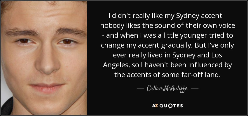 I didn't really like my Sydney accent - nobody likes the sound of their own voice - and when I was a little younger tried to change my accent gradually. But I've only ever really lived in Sydney and Los Angeles, so I haven't been influenced by the accents of some far-off land. - Callan McAuliffe
