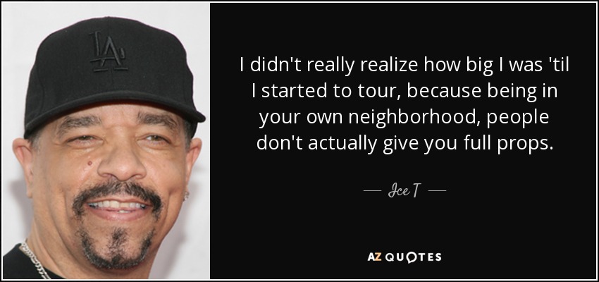 I didn't really realize how big I was 'til I started to tour, because being in your own neighborhood, people don't actually give you full props. - Ice T