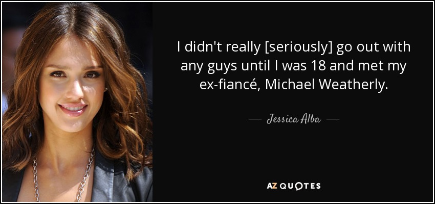 I didn't really [seriously] go out with any guys until I was 18 and met my ex-fiancé, Michael Weatherly. - Jessica Alba