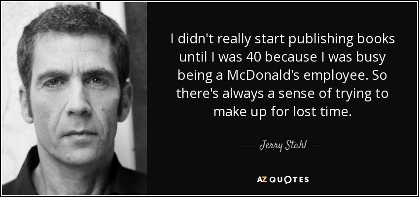 I didn't really start publishing books until I was 40 because I was busy being a McDonald's employee. So there's always a sense of trying to make up for lost time. - Jerry Stahl