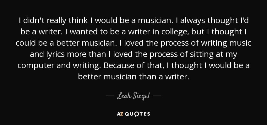 I didn't really think I would be a musician. I always thought I'd be a writer. I wanted to be a writer in college, but I thought I could be a better musician. I loved the process of writing music and lyrics more than I loved the process of sitting at my computer and writing. Because of that, I thought I would be a better musician than a writer. - Leah Siegel
