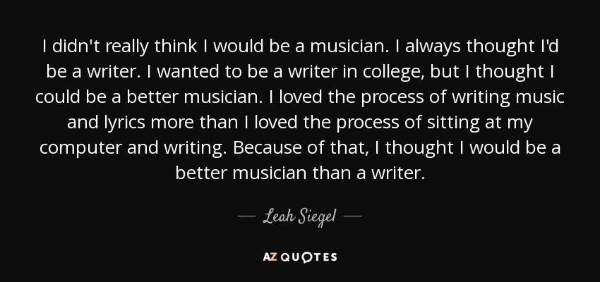 I didn't really think I would be a musician. I always thought I'd be a writer. I wanted to be a writer in college, but I thought I could be a better musician. I loved the process of writing music and lyrics more than I loved the process of sitting at my computer and writing. Because of that, I thought I would be a better musician than a writer. - Leah Siegel