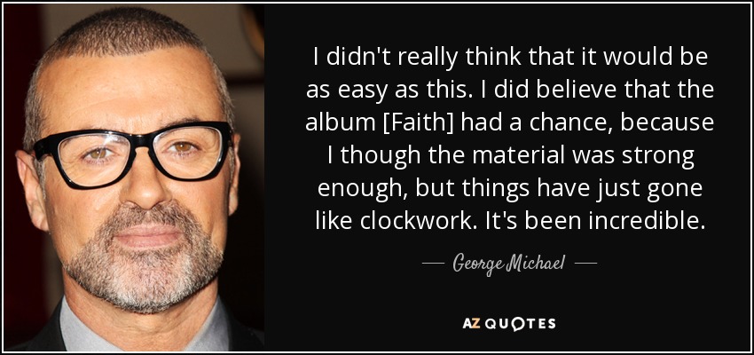 I didn't really think that it would be as easy as this. I did believe that the album [Faith] had a chance, because I though the material was strong enough, but things have just gone like clockwork. It's been incredible. - George Michael