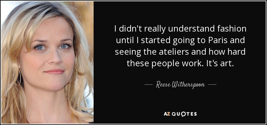 I didn't really understand fashion until I started going to Paris and seeing the ateliers and how hard these people work. It's art. - Reese Witherspoon