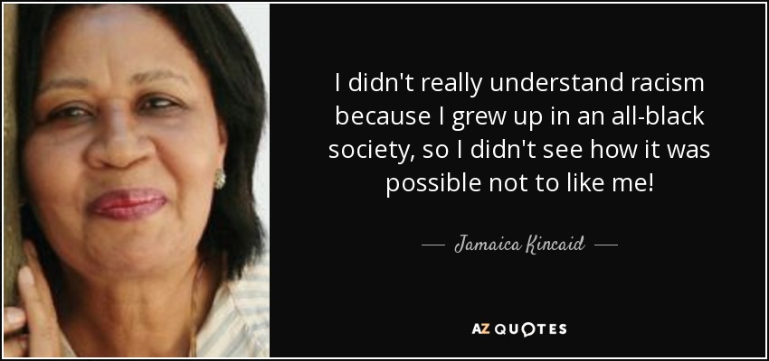 I didn't really understand racism because I grew up in an all-black society, so I didn't see how it was possible not to like me! - Jamaica Kincaid