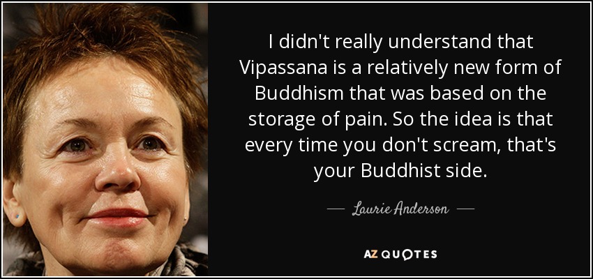 I didn't really understand that Vipassana is a relatively new form of Buddhism that was based on the storage of pain. So the idea is that every time you don't scream, that's your Buddhist side. - Laurie Anderson