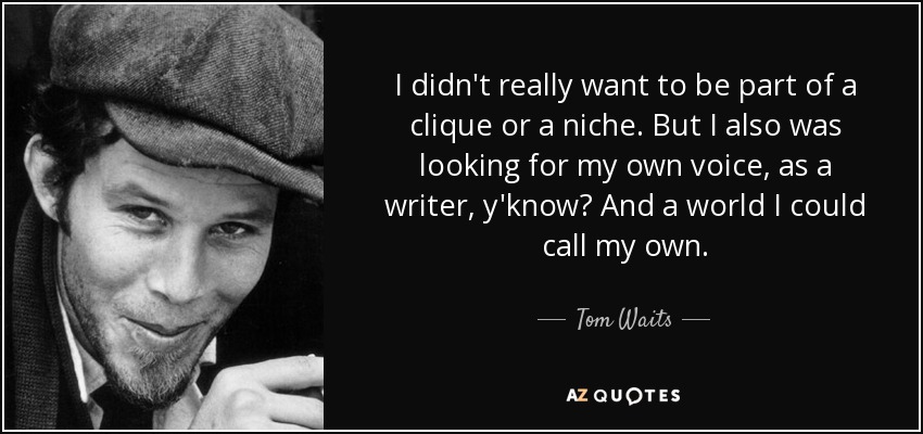 I didn't really want to be part of a clique or a niche. But I also was looking for my own voice, as a writer, y'know? And a world I could call my own. - Tom Waits