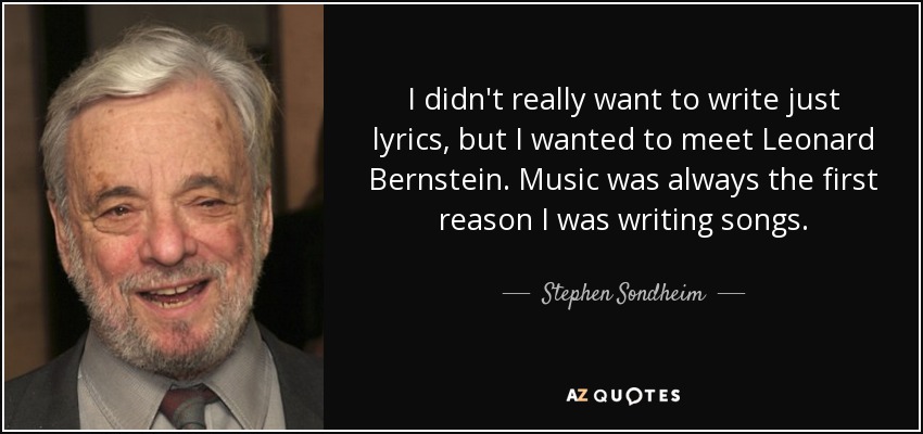 I didn't really want to write just lyrics, but I wanted to meet Leonard Bernstein. Music was always the first reason I was writing songs. - Stephen Sondheim