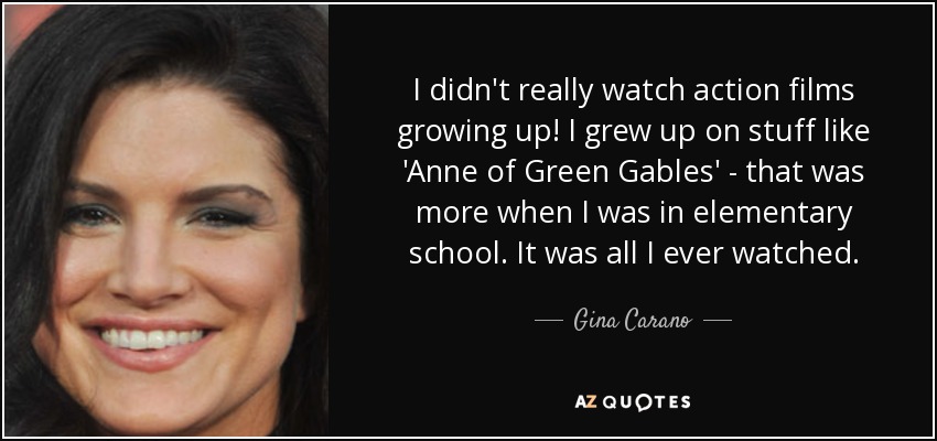 I didn't really watch action films growing up! I grew up on stuff like 'Anne of Green Gables' - that was more when I was in elementary school. It was all I ever watched. - Gina Carano