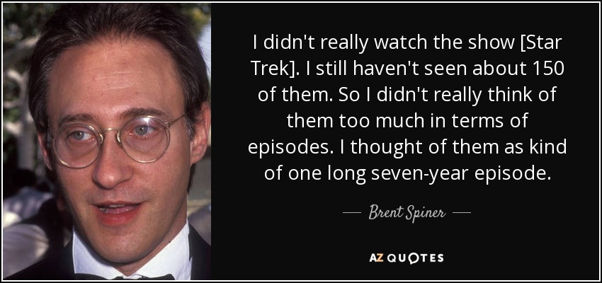 I didn't really watch the show [Star Trek]. I still haven't seen about 150 of them. So I didn't really think of them too much in terms of episodes. I thought of them as kind of one long seven-year episode. - Brent Spiner