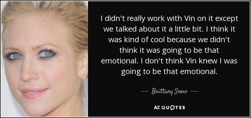 I didn't really work with Vin on it except we talked about it a little bit. I think it was kind of cool because we didn't think it was going to be that emotional. I don't think Vin knew I was going to be that emotional. - Brittany Snow
