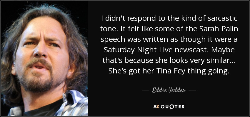 I didn't respond to the kind of sarcastic tone. It felt like some of the Sarah Palin speech was written as though it were a Saturday Night Live newscast. Maybe that's because she looks very similar . . . She's got her Tina Fey thing going. - Eddie Vedder