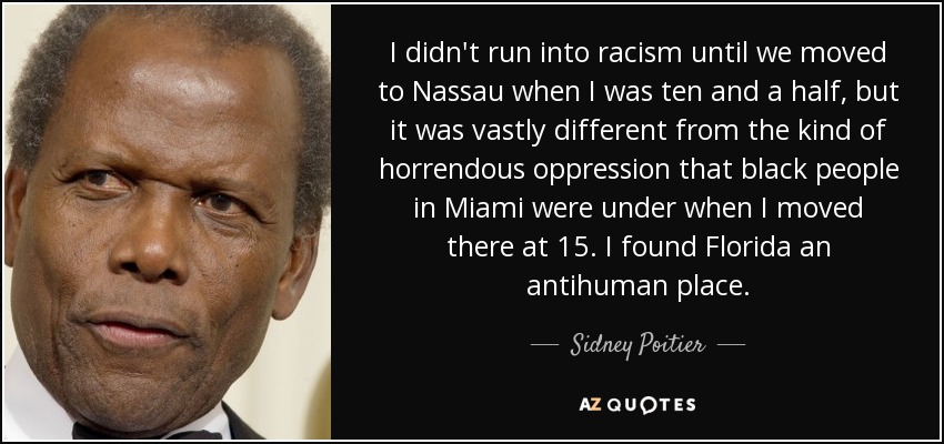 I didn't run into racism until we moved to Nassau when I was ten and a half, but it was vastly different from the kind of horrendous oppression that black people in Miami were under when I moved there at 15. I found Florida an antihuman place. - Sidney Poitier