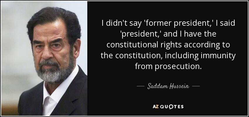 I didn't say 'former president,' I said 'president,' and I have the constitutional rights according to the constitution, including immunity from prosecution. - Saddam Hussein
