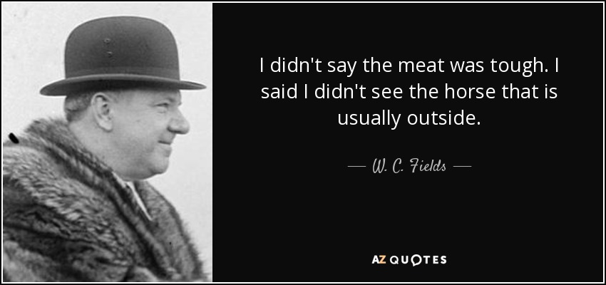 I didn't say the meat was tough. I said I didn't see the horse that is usually outside. - W. C. Fields