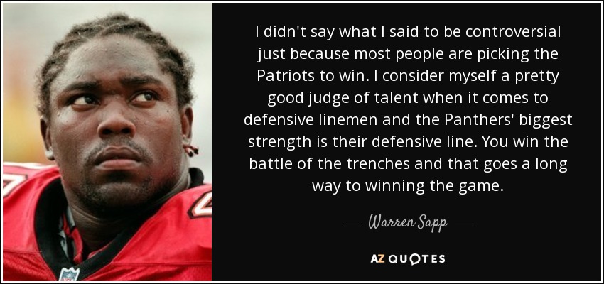 I didn't say what I said to be controversial just because most people are picking the Patriots to win. I consider myself a pretty good judge of talent when it comes to defensive linemen and the Panthers' biggest strength is their defensive line. You win the battle of the trenches and that goes a long way to winning the game. - Warren Sapp I didn't say what I said to be controversial just because most people are picking the Patriots to win. I consider myself a pretty good judge of talent when it comes to defensive linemen and the Panthers' biggest strength is their defensive line. You win the battle of the trenches and that goes a long way to winning the game. - Warren Sapp