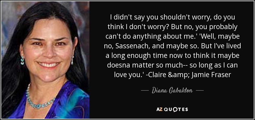 I didn't say you shouldn't worry, do you think I don't worry? But no, you probably can't do anything about me.' 'Well, maybe no, Sassenach, and maybe so. But I've lived a long enough time now to think it maybe doesna matter so much-- so long as I can love you.' -Claire & Jamie Fraser - Diana Gabaldon