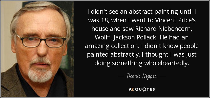 I didn't see an abstract painting until I was 18, when I went to Vincent Price's house and saw Richard Niebencorn, Wolff, Jackson Pollack. He had an amazing collection. I didn't know people painted abstractly, I thought I was just doing something wholeheartedly. - Dennis Hopper