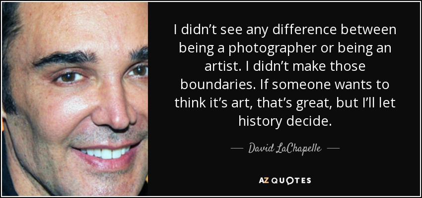 I didn’t see any difference between being a photographer or being an artist. I didn’t make those boundaries. If someone wants to think it’s art, that’s great, but I’ll let history decide. - David LaChapelle
