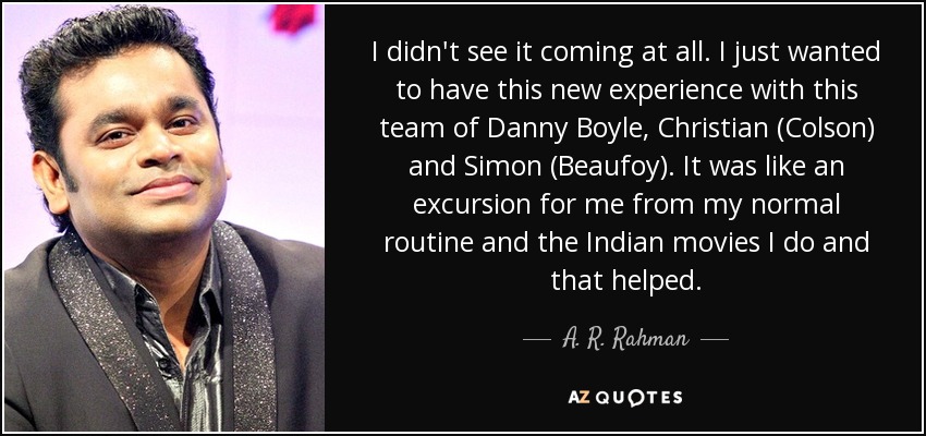 I didn't see it coming at all. I just wanted to have this new experience with this team of Danny Boyle, Christian (Colson) and Simon (Beaufoy). It was like an excursion for me from my normal routine and the Indian movies I do and that helped. - A. R. Rahman