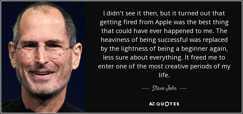 I didn't see it then, but it turned out that getting fired from Apple was the best thing that could have ever happened to me. The heaviness of being successful was replaced by the lightness of being a beginner again, less sure about everything. It freed me to enter one of the most creative periods of my life. - Steve Jobs
