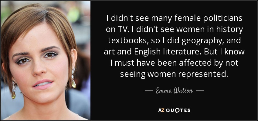 I didn't see many female politicians on TV. I didn't see women in history textbooks, so I did geography, and art and English literature. But I know I must have been affected by not seeing women represented. - Emma Watson