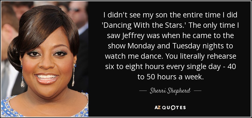 I didn't see my son the entire time I did 'Dancing With the Stars.' The only time I saw Jeffrey was when he came to the show Monday and Tuesday nights to watch me dance. You literally rehearse six to eight hours every single day - 40 to 50 hours a week. - Sherri Shepherd