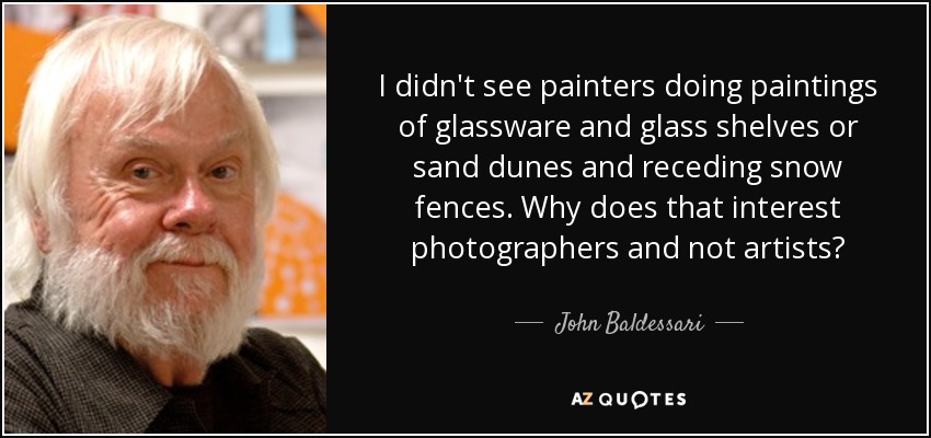 I didn't see painters doing paintings of glassware and glass shelves or sand dunes and receding snow fences. Why does that interest photographers and not artists? - John Baldessari