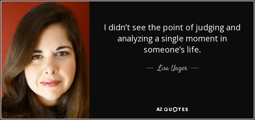 I didn’t see the point of judging and analyzing a single moment in someone’s life. - Lisa Unger