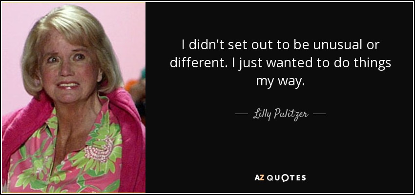 I didn't set out to be unusual or different. I just wanted to do things my way. - Lilly Pulitzer