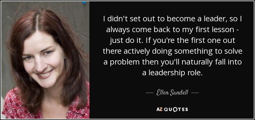I didn't set out to become a leader, so I always come back to my first lesson - just do it. If you're the first one out there actively doing something to solve a problem then you'll naturally fall into a leadership role. - Ellen Sandell